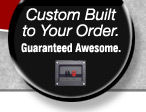 Custom Built to Your Order - Guaranteed Awesome.
